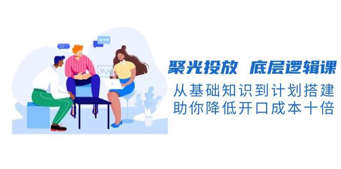 聚光投放底层逻辑课，从基础知识到计划搭建，助你降低开口成本十倍-创新Ovo