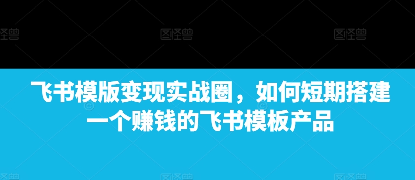 飞书模版变现实战圈，如何短期搭建一个赚钱的飞书模板产品-创新Ovo