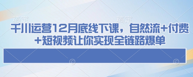 千川运营12月底线下课，自然流+付费+短视频让你实现全链路爆单-创新Ovo