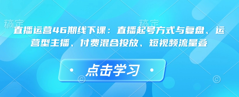 直播运营46期线下课：直播起号方式与复盘、运营型主播、付费混合投放、短视频流量叠-创新Ovo