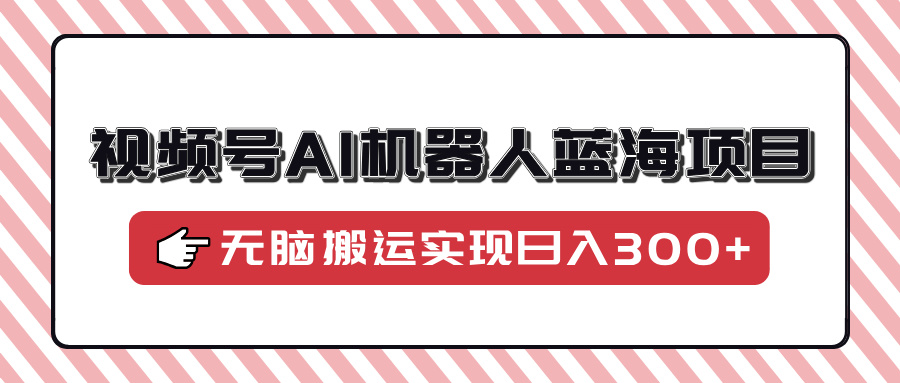 视频号AI机器人蓝海项目，操作简单适合0基础小白，无脑搬运实现日入300+-创新Ovo