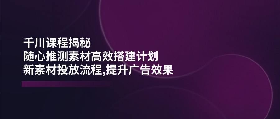 千川课程揭秘：随心推测素材高效搭建计划,新素材投放流程,提升广告效果-创新Ovo