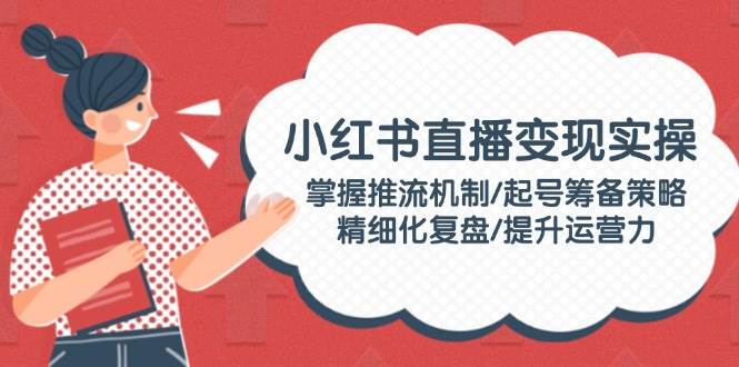 小红书直播变现实操：掌握推流机制/起号筹备策略/精细化复盘/提升运营力-创新Ovo
