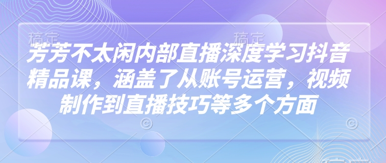 芳芳不太闲内部直播深度学习抖音精品课，涵盖了从账号运营，视频制作到直播技巧等多个方面-创新Ovo