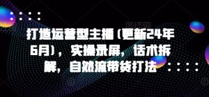打造运营型主播(更新25年3月),实操录屏,话术拆解,自然流带货打法-创新Ovo