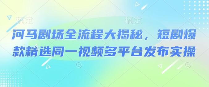 河马剧场全流程大揭秘，短剧爆款精选同一视频多平台发布实操-创新Ovo