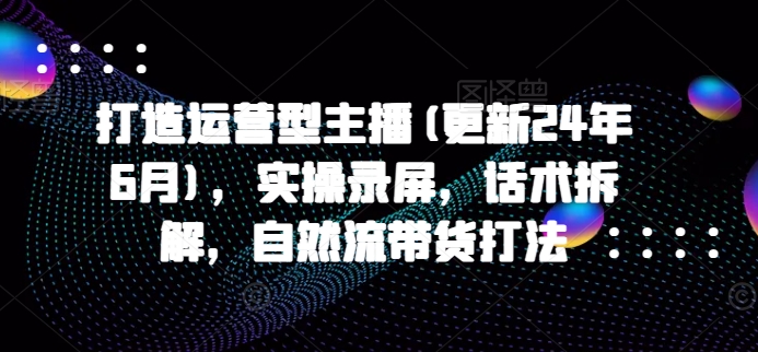 打造运营型主播(更新25年4月)，实操录屏，话术拆解，自然流带货打法-创新Ovo