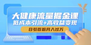 大健康流量掘金课,低成本引流+高收益变现,日引百粉月入过万-创新Ovo