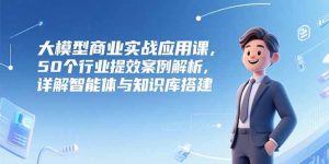 大模型商业实战应用课,50个行业提效案例解析,详解智能体与知识库搭建-创新Ovo