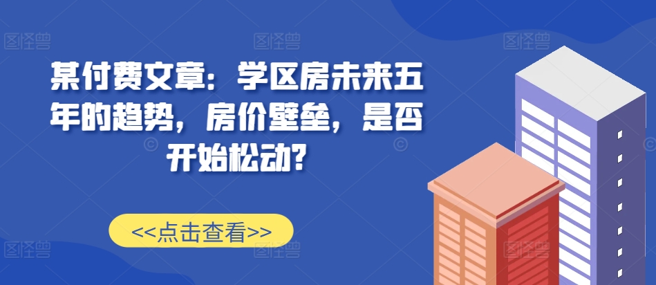 某付费文章：学区房未来五年的趋势，房价壁垒，是否开始松动?-创新Ovo