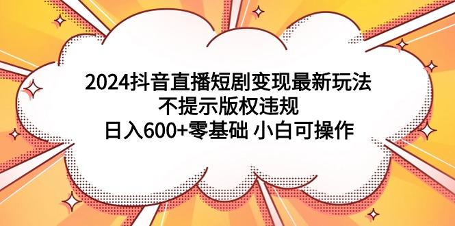(9305期)2024抖音直播短剧变现最新玩法，不提示版权违规 日入600+零基础 小白可操作-创新Ovo