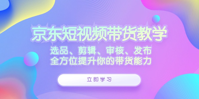京东短视频带货教学：选品、剪辑、审核、发布，全方位提升你的带货能力-创新Ovo