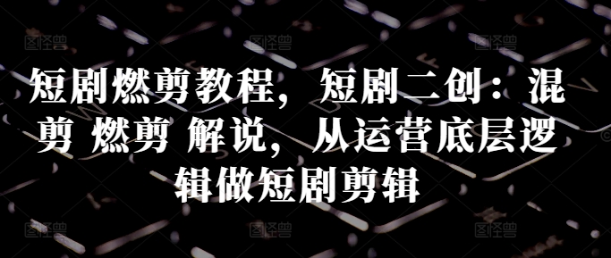 短剧燃剪教程，短剧二创：混剪 燃剪 解说，从运营底层逻辑做短剧剪辑-创新Ovo