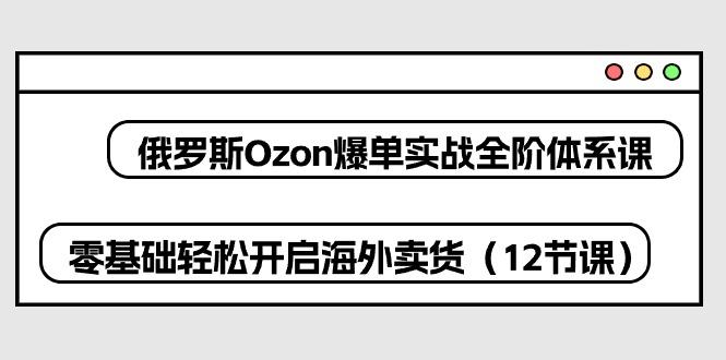 俄罗斯 Ozon-爆单实战全阶体系课，零基础轻松开启海外卖货(12节课-创新Ovo