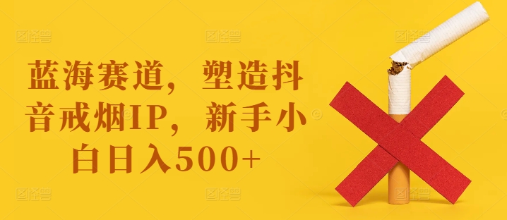 蓝海赛道，塑造抖音戒烟IP，新手小白日入500+【揭秘】-创新Ovo