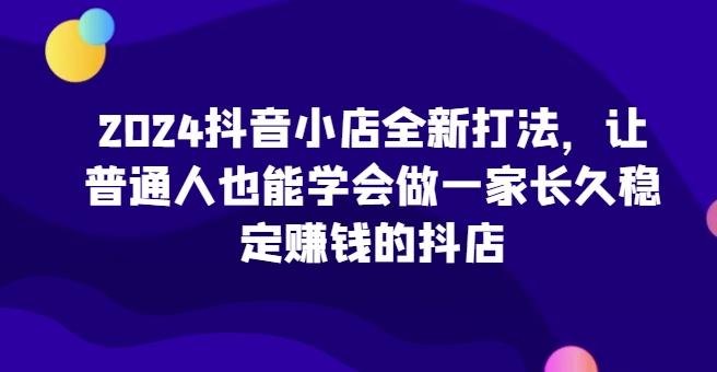 2024抖音小店全新打法，让普通人也能学会做一家长久稳定赚钱的抖店-创新Ovo
