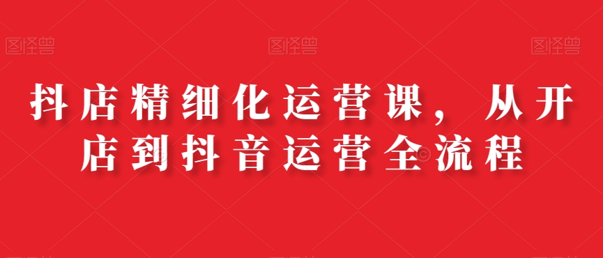 抖店精细化运营课，从开店到抖音运营全流程-创新Ovo