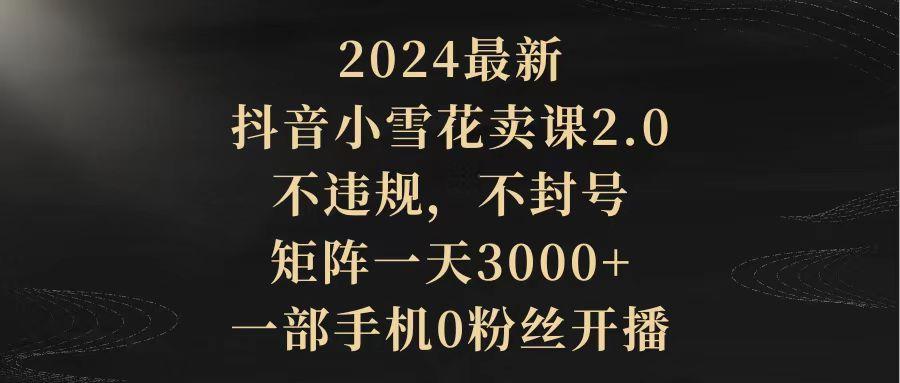 (9639期)2024最新抖音小雪花卖课2.0 不违规 不封号 矩阵一天3000+一部手机0粉丝开播-创新Ovo