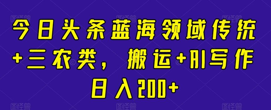 今日头条蓝海领域传统+三农类，搬运+AI写作日入200+-创新Ovo