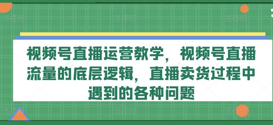 视频号直播运营教学，视频号直播流量的底层逻辑，直播卖货过程中遇到的各种问题-创新Ovo