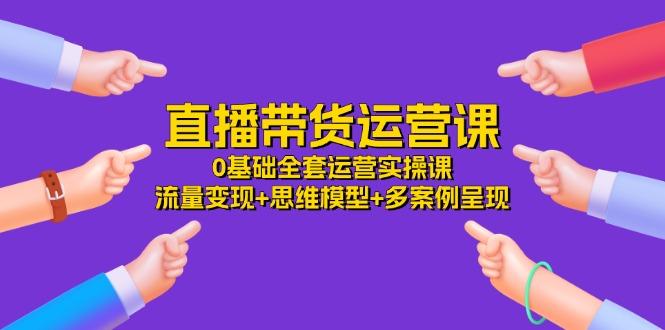 直播带货运营课，0基础全套运营实操课 流量变现+思维模型+多案例呈现-34节-创新Ovo
