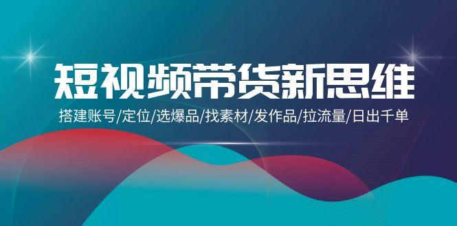 (9837期)短视频带货新思维：搭建账号/定位/选爆品/找素材/发作品/拉流量/日出千单-创新Ovo