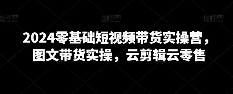 2024零基础短视频带货实操营，图文带货实操，云剪辑云零售-创新Ovo