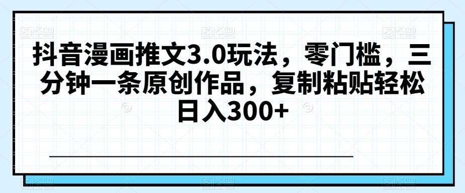 抖音漫画推文3.0玩法，零门槛，三分钟一条原创作品，复制粘贴轻松日入300+【揭秘】-创新Ovo