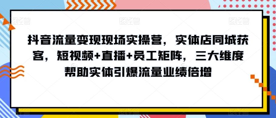 抖音流量变现现场实操营，实体店同城获客，短视频+直播+员工矩阵，三大维度帮助实体引爆流量业绩倍增-创新Ovo