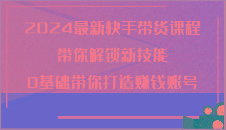 2024最新快手带货课程，带你解锁新技能，0基础带你打造赚钱账号-创新Ovo