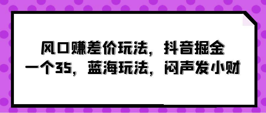 (10022期)风口赚差价玩法，抖音掘金，一个35，蓝海玩法，闷声发小财-创新Ovo