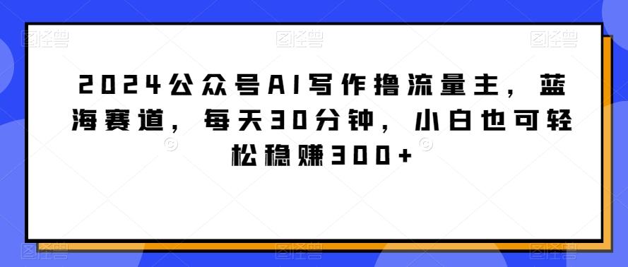 2024公众号AI写作撸流量主，蓝海赛道，每天30分钟，小白也可轻松稳赚300+【揭秘】-创新Ovo
