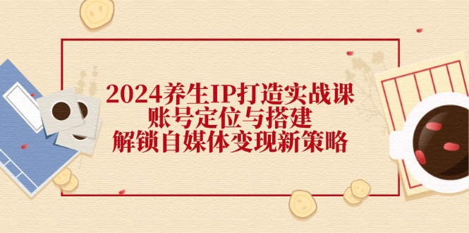 2024养生IP打造实战课：账号定位与搭建，解锁自媒体变现新策略-创新Ovo