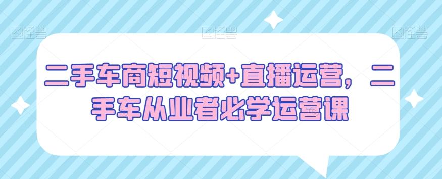 二手车商短视频+直播运营，二手车从业者必学运营课-创新Ovo
