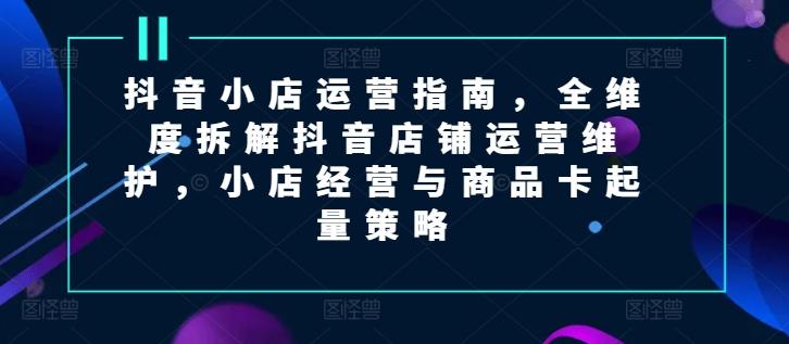 抖音小店运营指南，全维度拆解抖音店铺运营维护，小店经营与商品卡起量策略-创新Ovo