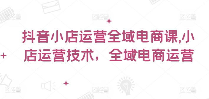 抖音小店运营全域电商课，​小店运营技术，全域电商运营-创新Ovo