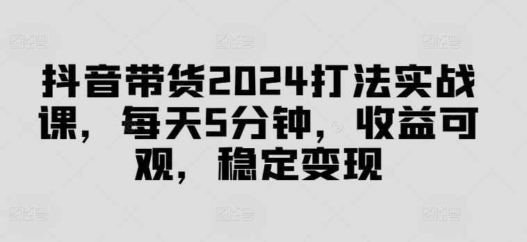抖音带货2024打法实战课，每天5分钟，收益可观，稳定变现【揭秘】-创新Ovo