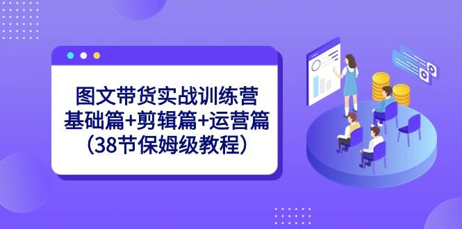 图文带货实战训练营：基础篇+剪辑篇+运营篇（38节保姆级教程）-创新Ovo