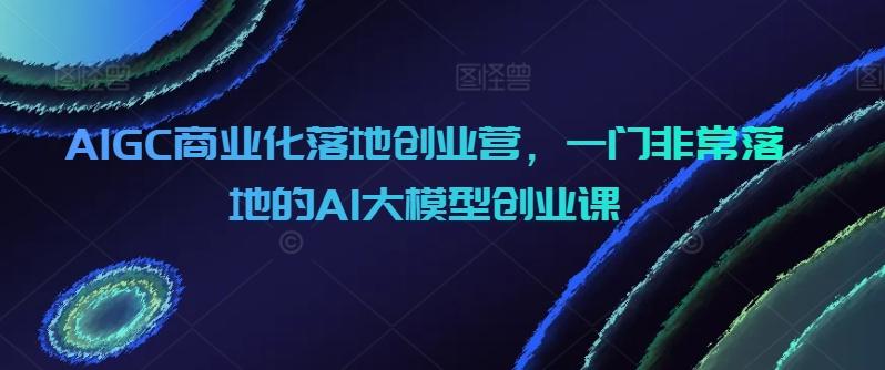 AIGC商业化落地创业营，一门非常落地的AI大模型创业课-创新Ovo