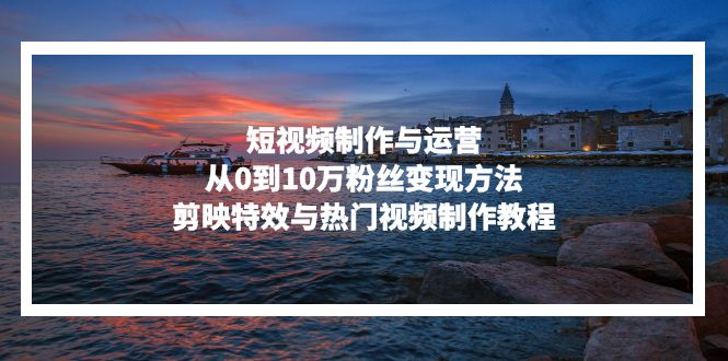 短视频制作与运营，从0到10万粉丝变现方法，剪映特效与热门视频制作教程-创新Ovo