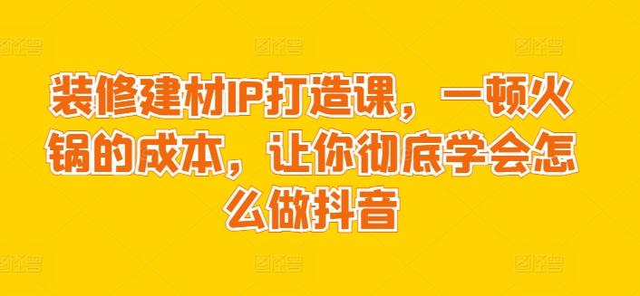 装修建材IP打造课，一顿火锅的成本，让你彻底学会怎么做抖音-创新Ovo