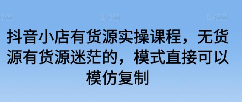 抖音小店有货源实操课程，无货源有货源迷茫的，模式直接可以模仿复制-创新Ovo