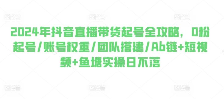 2024年抖音直播带货起号全攻略，0粉起号/账号权重/团队搭建/Ab链+短视频+鱼塘实操日不落-创新Ovo