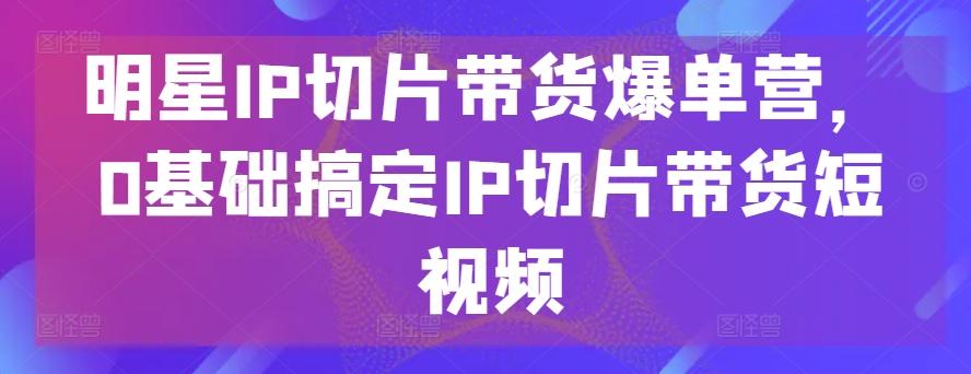 明星IP切片带货爆单营，0基础搞定IP切片带货短视频-创新Ovo