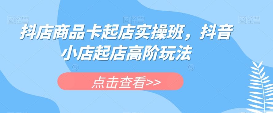 抖店商品卡起店实操班，抖音小店起店高阶玩法-创新Ovo