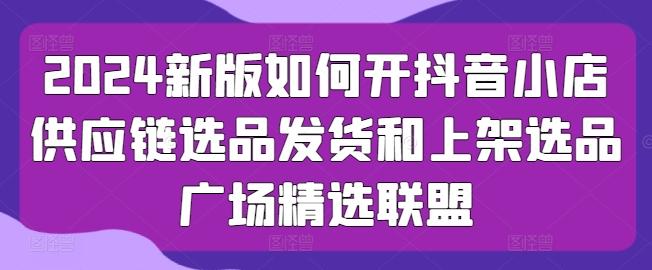 2024新版如何开抖音小店供应链选品发货和上架选品广场精选联盟-创新Ovo