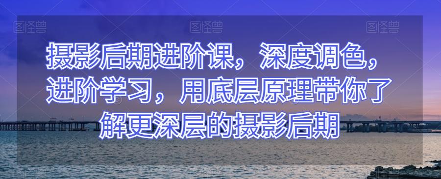 摄影后期进阶课，深度调色，进阶学习，用底层原理带你了解更深层的摄影后期-创新Ovo