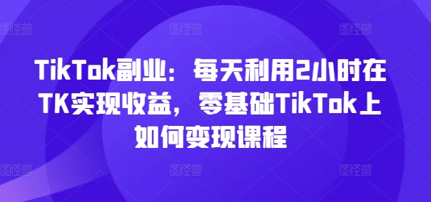 TikTok副业：每天利用2小时在TK实现收益，零基础TikTok上如何变现课程-创新Ovo