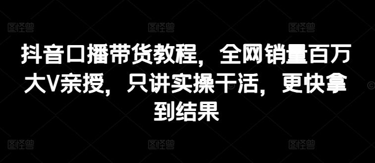 抖音口播带货教程，全网销量百万大V亲授，只讲实操干活，更快拿到结果-创新Ovo
