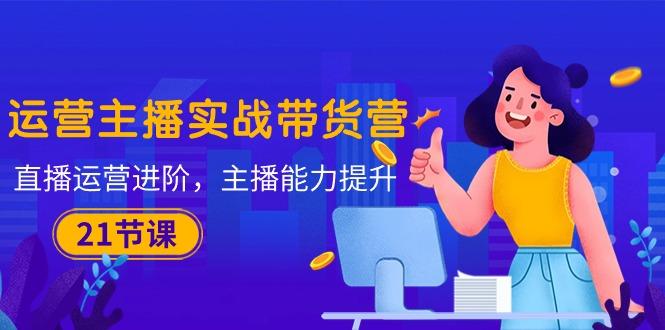 运营主播·实战带货营：直播运营 进阶，主播 能力提升(21节课-创新Ovo
